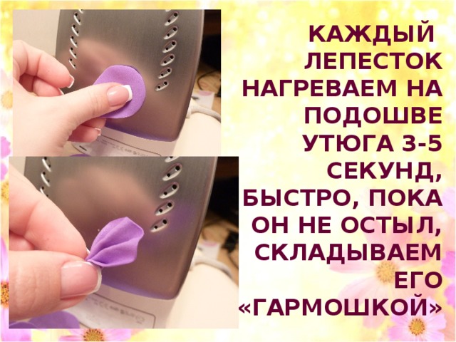 КАЖДЫЙ ЛЕПЕСТОК НАГРЕВАЕМ НА ПОДОШВЕ УТЮГА 3-5 СЕКУНД, БЫСТРО, ПОКА ОН НЕ ОСТЫЛ, СКЛАДЫВАЕМ ЕГО «ГАРМОШКОЙ» 