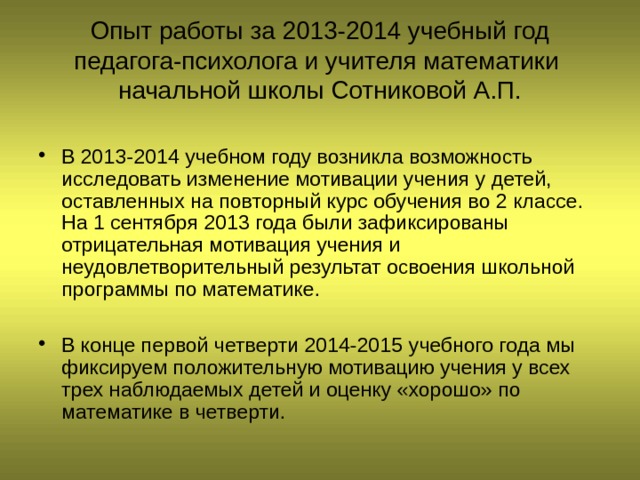 Опыт работы за 2013-2014 учебный год  педагога-психолога и учителя математики начальной школы Сотниковой А.П. В 2013-2014 учебном году возникла возможность исследовать изменение мотивации учения у детей, оставленных на повторный курс обучения во 2 классе. На 1 сентября 2013 года были зафиксированы отрицательная мотивация учения и неудовлетворительный результат освоения школьной программы по математике.  В конце первой четверти 2014-2015 учебного года мы фиксируем положительную мотивацию учения у всех трех наблюдаемых детей и оценку «хорошо» по математике в четверти. 