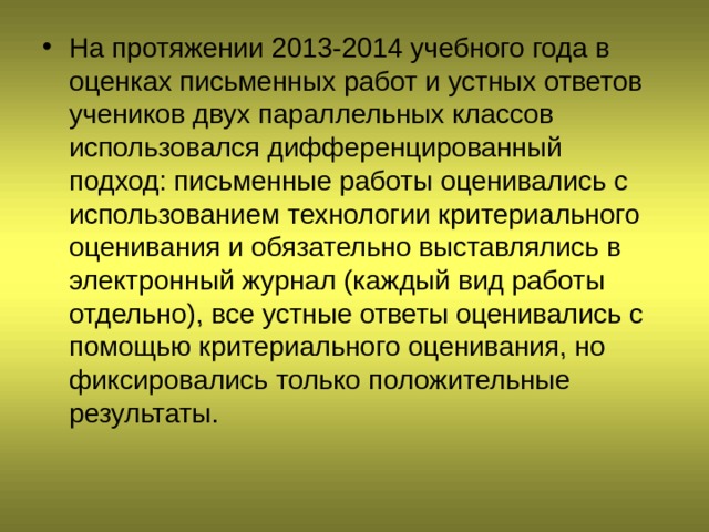 На протяжении 2013-2014 учебного года в оценках письменных работ и устных ответов учеников двух параллельных классов использовался дифференцированный подход: письменные работы оценивались с использованием технологии критериального оценивания и обязательно выставлялись в электронный журнал (каждый вид работы отдельно), все устные ответы оценивались с помощью критериального оценивания, но фиксировались только положительные результаты.   