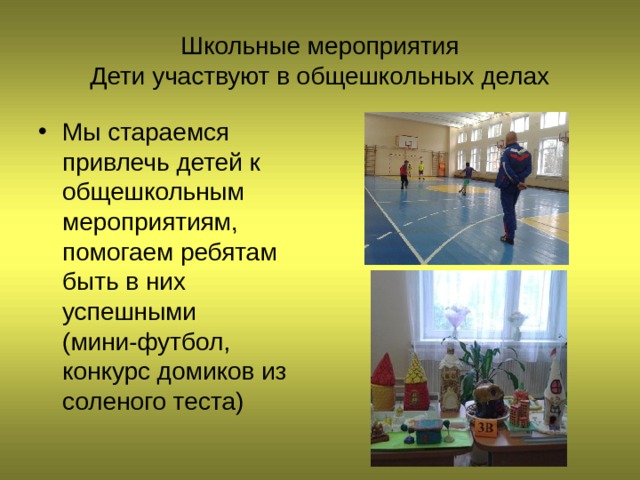 Школьные мероприятия  Дети участвуют в общешкольных делах Мы стараемся привлечь детей к общешкольным мероприятиям, помогаем ребятам быть в них успешными (мини-футбол, конкурс домиков из соленого теста) 