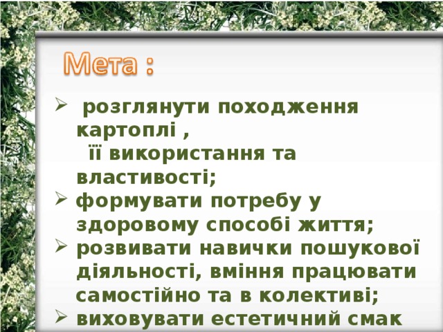  розглянути походження картоплі ,  її використання та властивості; формувати потребу у здоровому способі життя; розвивати навички пошукової діяльності, вміння працювати самостійно та в колективі; виховувати естетичний смак та культуру харчування. 