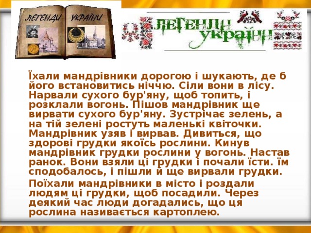  Їхали мандрівники дорогою і шукають, де б його встановитись ніччю. Сіли вони в лісу. Нарвали сухого бур'яну, щоб топить, і розклали вогонь. Пішов мандрівник ще вирвати сухого бур'яну. Зустрічає зелень, а на тій зелені ростуть маленькі квіточки. Мандрівник узяв і вирвав. Дивиться, що здорові грудки якоїсь рослини. Кинув мандрівник грудки рослини у вогонь. Настав ранок. Вони взяли ці грудки і почали їсти. їм сподобалось, і пішли й ще вирвали грудки.   Поїхали мандрівники в місто і роздали людям ці грудки, щоб посадили. Через деякий час люди догадались, що ця рослина називається картоплею. 