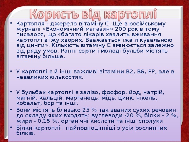 Картопля - джерело вітаміну С. Ще в російському журналі «Економічний магазин» 200 років тому писалося, що «багато лікарів хвалить вживання картоплі в їжу хворих. Вважається їжа лікувальною від цинги». Кількість вітаміну С змінюється залежно від ряду умов. Ранні сорти і молоді бульби містять вітаміну більше. У картоплі є й інші важливі вітаміни В2, В6, РР, але в невеликих кількостях.  У бульбах картоплі є залізо, фосфор, йод, натрій, магній, кальцій, марганець, мідь, цинк, нікель, кобальт, бор та інші. Вони містять близько 25 % так званих сухих речовин, до складу яких входять: вуглеводи -20 %, білки - 2 %, жири - 0,15 %, органічні кислоти та інші сполуки. Білки картоплі - найповноцінніші з усіх рослинних білків. 