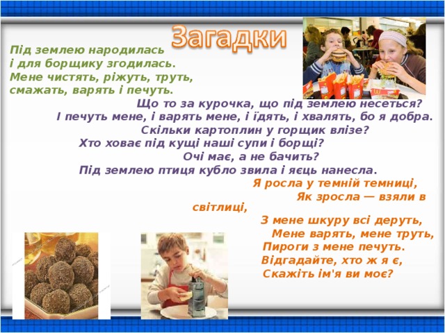  Під землею народилась і для борщику згодилась. Мене чистять, ріжуть, труть, смажать, варять і печуть.  Що то за курочка, що під землею несеться?  І печуть мене, і варять мене, і їдять, і хвалять, бо я добра.  Скільки картоплин у горщик влізе?  Хто ховає під кущі наші супи і борщі?  Очі має, а не бачить?  Під землею птиця кубло звила і яєць нанесла.  Я росла у темній темниці,  Як зросла — взяли в світлиці,  З мене шкуру всі деруть,  Мене варять, мене труть,  Пироги з мене печуть.  Відгадайте, хто ж я є,  Скажіть ім'я ви моє? 