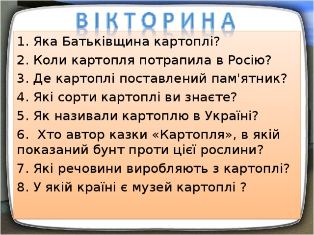 1. Яка Батьківщина картоплі? 2. Коли картопля потрапила в Росію? 3. Де картоплі поставлений пам'ятник? 4. Які сорти картоплі ви знаєте? 5. Як називали картоплю в Україні? 6. Хто автор казки «Картопля», в якій показаний бунт проти цієї рослини? 7. Які речовини виробляють з картоплі? 8. У якій країні є музей картоплі ? 