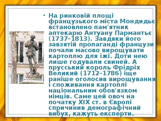  На ринковій площі французького міста Мондидьє встановлено пам'ятник аптекарю Антуану Пармантьє (1737–1813). Завдяки його завзятій пропаганді французи почали масово вирощувати картоплю для їжі. Доти нею лише годували свиней. А прусський король Фрідріх Великий (1712–1786) іще раніше оголосив вирощування і споживання картоплі національним обов'язком німців. Саме цей овоч на початку ХІХ ст. в Європі спричинив демографічний вибух, кажуть експерти. 