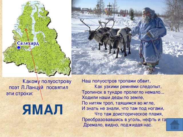 Какому полуострову Наш полуостров тропами обвит, Как узкими ремнями следопыт,  Тропинок в тундре пролегло немало...  Ходили наши деды по земле,  По нитям троп, таящимся во мгле,  И знать не знали, что там под ногами, Что там доисторическое пламя,  Преобразовавшись в уголь, нефть и газ,  Дремало, видно, поджидая нас.  поэт Л.Ланцуй посвятил эти строки: ЯМАЛ 