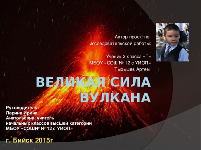 Автор проектно-  исследовательской работы:  Ученик 2 класса «Г»  МБОУ «СОШ № 12 с УИОП»  Тырышев Артем Великая сила  вулкана Руководитель: Ларина Ирина Анатольевна, учитель начальных классов высшей категории МБОУ «СОШ№ № 12 с УИОП»  г. Бийск 2015г