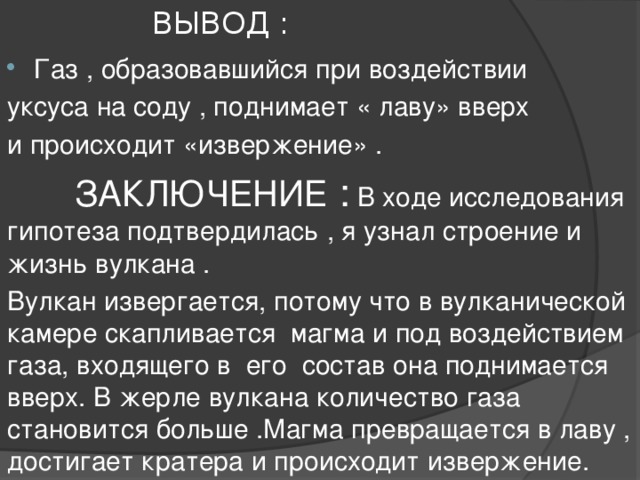 ВЫВОД : Газ , образовавшийся при воздействии уксуса на соду , поднимает « лаву» вверх и происходит «извержение» .  ЗАКЛЮЧЕНИЕ : В ходе исследования гипотеза подтвердилась , я узнал строение и жизнь вулкана . Вулкан извергается, потому что в вулканической камере скапливается магма и под воздействием газа, входящего в его состав она поднимается вверх. В жерле вулкана количество газа становится больше .Магма превращается в лаву , достигает кратера и происходит извержение.