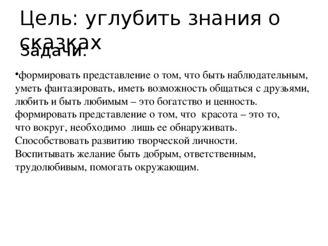 Цель: углубить знания о сказках формировать представление о том, что быть наблюдательным, уметь фантазировать, иметь возможность общаться с друзьями, любить и быть любимым – это богатство и ценность. формировать представление о том, что  красота – это то, что вокруг, необходимо  лишь ее обнаруживать. Способствовать развитию творческой личности. Воспитывать желание быть добрым, ответственным, трудолюбивым, помогать окружающим. Задачи: 