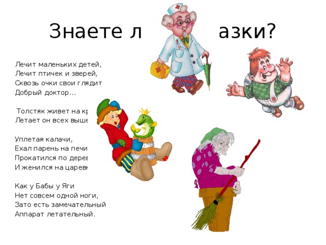 Знаете ли вы сказки? Лечит маленьких детей,  Лечит птичек и зверей,  Сквозь очки свои глядит  Добрый доктор…     Толстяк живет на крыше,  Летает он всех выше.   Уплетая калачи, Ехал парень на печи. Прокатился по деревне И женился на царевне. Как у Бабы у Яги Нет совсем одной ноги, Зато есть замечательный Аппарат летательный. 