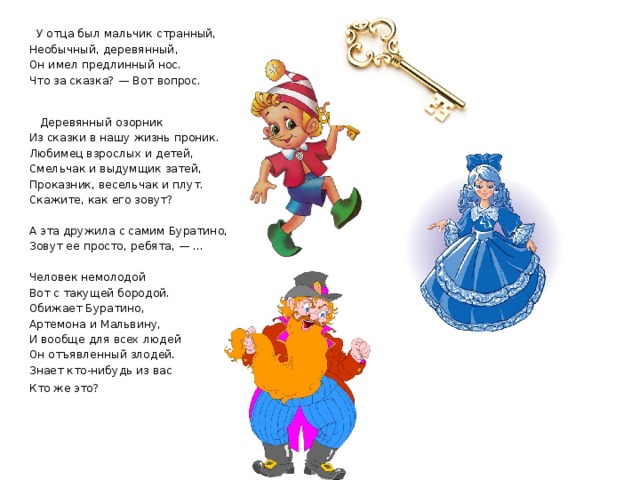  У отца был мальчик странный, Необычный, деревянный, Он имел предлинный нос. Что за сказка? — Вот вопрос.     Деревянный озорник  Из сказки в нашу жизнь проник.  Любимец взрослых и детей,  Смельчак и выдумщик затей,  Проказник, весельчак и плут.  Скажите, как его зовут? А эта дружила с самим Буратино,  Зовут ее просто, ребята, — …  Человек немолодой  Вот с такущей бородой.  Обижает Буратино,  Артемона и Мальвину,  И вообще для всех людей  Он отъявленный злодей.  Знает кто-нибудь из вас  Кто же это?    