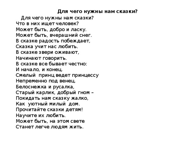 Для чего нужны нам сказки?  Для чего нужны нам сказки?  Что в них ищет человек?  Может быть, добро и ласку.  Может быть, вчерашний снег.  В сказке радость побеждает,  Сказка учит нас любить.  В сказке звери оживают,  Начинают говорить.  В сказке все бывает честно:  И начало, и конец.  Смелый  принц ведет принцессу  Непременно под венец.  Белоснежка и русалка,  Старый карлик, добрый гном –  Покидать нам сказку жалко,  Как  уютный милый  дом.  Прочитайте сказки детям!  Научите их любить.  Может быть, на этом свете  Станет легче людям жить. 