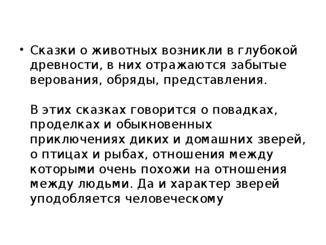 Сказки о животных возникли в глубокой древности, в них отражаются забытые верования, обряды, представления.    В этих сказках говорится о повадках, проделках и обыкновенных приключениях диких и домашних зверей, о птицах и рыбах, отношения между которыми очень похожи на отношения между людьми. Да и характер зверей уподобляется человеческому 