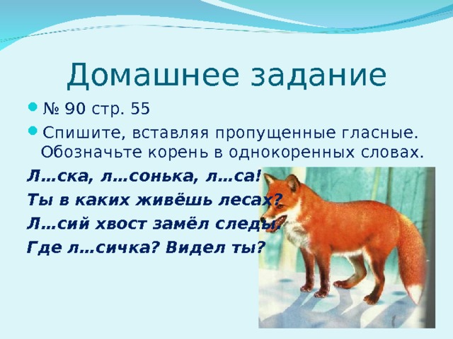 Домашнее задание № 90 стр. 55 Спишите, вставляя пропущенные гласные. Обозначьте корень в однокоренных словах. Л…ска, л…сонька, л…са! Ты в каких живёшь лесах? Л…сий хвост замёл следы. Где л…сичка? Видел ты?   