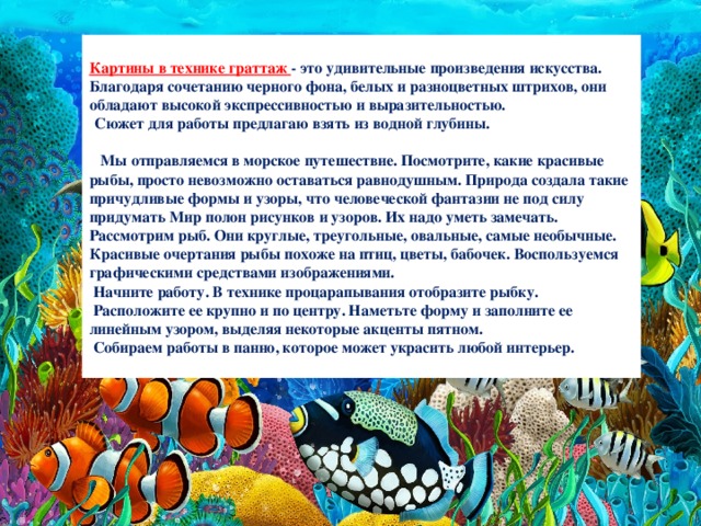  Картины в технике граттаж - это удивительные произведения искусства. Благодаря сочетанию черного фона, белых и разноцветных штрихов, они обладают высокой экспрессивностью и выразительностью.   Сюжет для работы предлагаю взять из водной глубины.   Мы отправляемся в морское путешествие. Посмотрите, какие красивые рыбы, просто невозможно оставаться равнодушным. Природа создала такие причудливые формы и узоры, что человеческой фантазии не под силу придумать Мир полон рисунков и узоров. Их надо уметь замечать. Рассмотрим рыб. Они круглые, треугольные, овальные, самые необычные. Красивые очертания рыбы похоже на птиц, цветы, бабочек. Воспользуемся графическими средствами изображениями.  Начните работу. В технике процарапывания отобразите рыбку.  Расположите ее крупно и по центру. Наметьте форму и заполните ее линейным узором, выделяя некоторые акценты пятном.  Собираем работы в панно, которое может украсить любой интерьер.  
