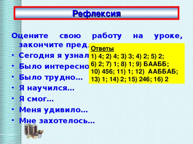 Рефлексия Оцените свою работу на уроке, закончите предложения: Сегодня я узнал… Было интересно… Было трудно… Я научился… Я смог… Меня удивило… Мне захотелось… Ответы 1) 4; 2) 4; 3) 3; 4) 2; 5) 2; 6) 2; 7) 1; 8) 1; 9) БААББ; 10) 456; 11) 1; 12) ААББАБ; 13) 1; 14) 2; 15) 246; 16) 2 