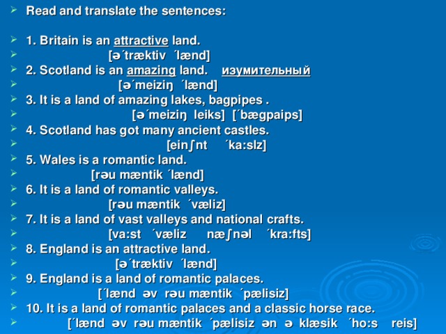 Read and translate the sentences:  1. Britain is an attractive land.  [ə´træktiv ´lænd] 2. Scotland is an amazing land. изумительный  [ə´meiziŋ ´lænd] 3. It is a land of amazing lakes, bagpipes .  [ə´meiziŋ leiks] [´bægpaips] 4. Scotland has got many ancient castles.  [ein∫nt ´ka:slz] 5. Wales is a romantic land.  [rəu mæntik ´lænd] 6. It is a land of romantic valleys.  [rəu mæntik ´væliz] 7. It is a land of vast valleys and national crafts.  [va:st ´væliz næ∫nəl ´kra:fts] 8. England is an attractive land.  [ə´træktiv ´lænd] 9. England is a land of romantic palaces.  [´lænd əv rəu mæntik ´pælisiz] 10. It is a land of romantic palaces and a classic horse race.  [´lænd əv rəu mæntik ´pælisiz ən ə klæsik ´ho:s reis] 