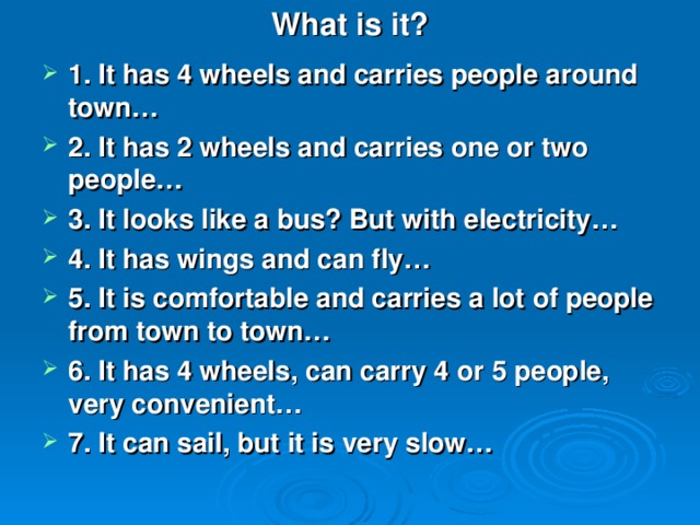 What is it ? 1. It has 4 wheels and carries people around town… 2. It has 2 wheels and carries one or two people… 3. It looks like a bus? But with electricity… 4. It has wings and can fly… 5. It is comfortable and carries a lot of people from town to town… 6. It has 4 wheels, can carry 4 or 5 people, very convenient… 7. It can sail, but it is very slow…  