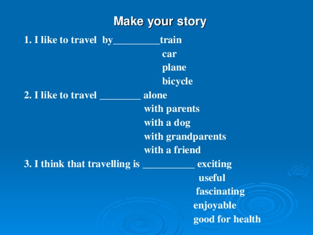  Make your story  1. I like to travel by_________train  car  plane  bicycle 2. I like to travel ________ alone  with parents  with a dog  with grandparents  with a friend 3. I think that travelling is  __________ exciting  useful  fascinating  enjoyable  good for health 