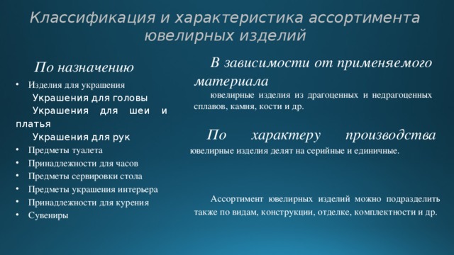 Классификация и характеристика ассортимента ювелирных изделий В зависимости от применяемого материала ювелирные изделия из драгоценных и недрагоценных сплавов, камня, кости и др. По назначению Изделия для украшения Украшения для головы Украшения для шеи и платья Украшения для рук Предметы туалета Принадлежности для часов Предметы сервировки стола Предметы украшения интерьера Принадлежности для курения Сувениры По характеру производства ювелирные изделия делят  на серийные и единичные.   Ассортимент ювелирных изделий можно подразделить также по видам, конструкции, отделке, комплектности и др. 