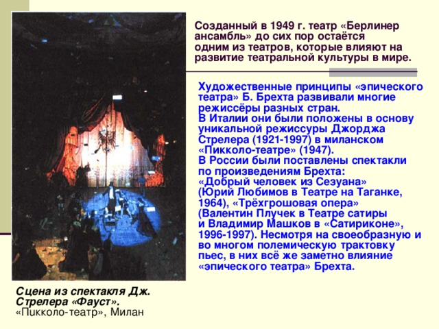 Созданный в 1949 г. театр «Берлинер  ансамбль» до сих пор остаётся  одним из театров, которые влияют на развитие театральной культуры в мире. Художественные принципы «эпического театра» Б. Брехта развивали многие режиссёры разных стран. В Италии они были положены в основу уникальной режиссуры Джорджа Стрелера (1921-1997) в миланском «Пикколо-театре» (1947). В России были поставлены спектакли по произведениям Брехта: «Добрый человек из Сезуана» (Юрий Любимов в Театре на Таганке, 1964), «Трёхгрошовая опера» (Валентин Плучек в Театре сатиры и Владимир Машков в «Сатириконе», 1996-1997). Несмотря на своеобразную и во многом полемическую трактовку пьес, в них всё же заметно влияние «эпического театра» Брехта. Сцена из спектакля Дж. Стрелера «Фауст». «Пuкколо-театр», Милан 