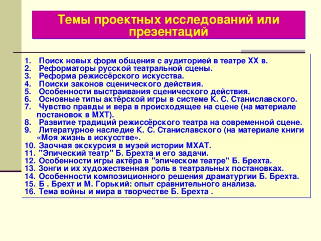 Темы проектных исследований или презентаций  Поиск новых форм общения с аудиторией в театре ХХ в.  Реформаторы русской театральной сцены.  Реформа режиссёрского искусства.  Поиски законов сценического действия.  Особенности выстраивания сценического действия.  Основные типы актёрской игры в системе К. С. Станиславского.  Чувство правды и вера в происходящее на сцене (на материале постановок в МХТ).  Развитие традиций режиссёрского театра на современной сцене.  Литературное наследие К. С. Станиславского (на материале книги «Моя жизнь в искусстве».  Заочная экскурсия в музей истории МХАТ.  