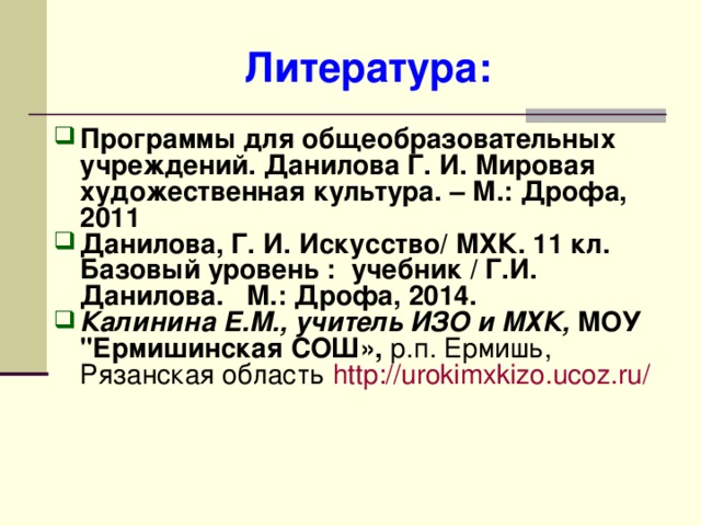 Литература: Программы для общеобразовательных учреждений. Данилова Г. И. Мировая художественная культура. – М.: Дрофа, 2011 Данилова, Г. И. Искусство/ МХК. 11 кл. Базовый уровень : учебник / Г.И. Данилова. М.: Дрофа, 2014. Калинина Е.М., учитель ИЗО и МХК, МОУ 