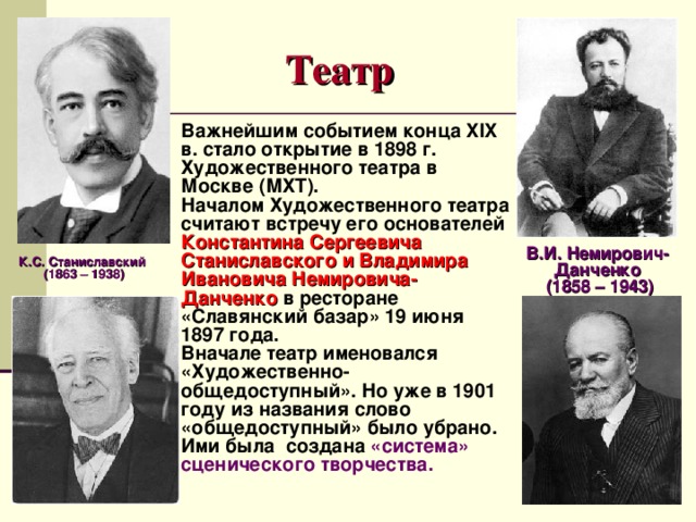 Театр Важнейшим событием конца XIX в. стало открытие в 1898 г. Художественного театра в Москве (МХТ). Началом Художественного театра считают встречу его основателей Константина Сергеевича Станиславского и Владимира Ивановича Немировича-Данченко в ресторане «Славянский базар» 19 июня 1897 года. Вначале театр именовался «Художественно-общедоступный». Но уже в 1901 году из названия слово «общедоступный» было убрано. Ими была создана «система» сценического творчества. В.И. Немирович-Данченко  (1858 – 1943) К.С. Станиславский (1863 – 1938) 