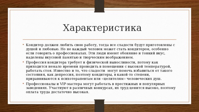 Характеристика Кондитер должен любить свою работу, тогда все сладости будут приготовлены с душой и любовью. Но не каждый человек может стать кондитером, особенно если говорить о профессионалах. Эти люди имеют обоняние и тонкий вкус, наделены вкусовой памятью и творческим воображением. Профессия кондитера требует и физической выносливости, потому как приходится немало времени проводить в помещении с высокой температурой, работать стоя. Известно и то, что сладости могут помочь избавиться от такого состояния, как депрессия, поэтому кондитеры, в какой-то степени, приравниваются к психотерапевтам или «целителям» человеческих душ. Профессионалы и VIP-мастера могут работать в престижных и популярных заведениях. Участвуют в различных конкурсах, их труд ценится высоко, поэтому оплата труда достаточно высокая. 