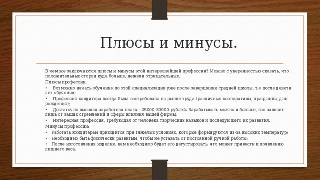 Плюсы и минусы. В чем же заключаются плюсы и минусы этой интереснейшей профессии? Можно с уверенностью сказать, что положительных сторон куда больше, нежели отрицательных. Плюсы профессии: •   Возможно начать обучение по этой специализации уже после завершения средней школы, т.е после девяти лет обучения; •   Профессия кондитера всегда была востребована на рынке труда (различные кооперативы, праздники, дни рождения); •   Достаточно высокая заработная плата - 25000-30000 рублей. Зарабатывать можно и больше, все зависит лишь от ваших стремлений и сферы влияния вашей фирмы. •   Интересная профессия, требующая от человека творческих навыков и последующего их развития. Минусы профессии: •  Работать кондитерам приходится при тяжелых условиях, которые формируются из-за высоких температур; •  Необходимо быть физически развитым, чтобы не уставать от постоянной ручной работы; •  После изготовления изделия, вам необходимо будет его дегустировать, что может привести к появлению лишнего веса; 
