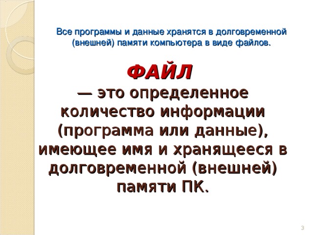 Все программы и данные хранятся в долговременной (внешней) памяти компьютера в виде файлов. ФАЙЛ   — это определенное количество информации (программа или данные), имеющее имя и хранящееся в долговременной (внешней) памяти ПК.   2