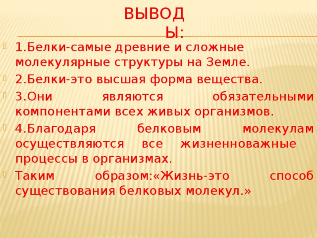 Выводы: 1.Белки-самые древние и сложные молекулярные структуры на Земле. 2.Белки-это высшая форма вещества. 3.Они являются обязательными компонентами всех живых организмов. 4.Благодаря белковым молекулам осуществляются все жизненноважные процессы в организмах. Таким образом:«Жизнь-это способ существования белковых молекул.» 