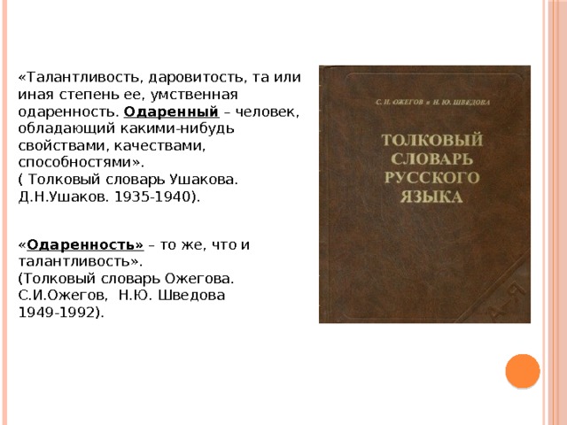 «Талантливость, даровитость, та или иная степень ее, умственная одаренность. Одаренный – человек, обладающий какими-нибудь свойствами, качествами, способностями». ( Толковый словарь Ушакова. Д.Н.Ушаков. 1935-1940). « Одаренность» – то же, что и талантливость». (Толковый словарь Ожегова. С.И.Ожегов, Н.Ю. Шведова 1949-1992). 