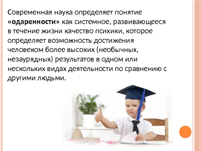 Современная наука определяет понятие «одаренности» как системное, развивающееся в течение жизни качество психики, которое определяет возможность достижения человеком более высоких (необычных, незаурядных) результатов в одном или нескольких видах деятельности по сравнению с другими людьми. 