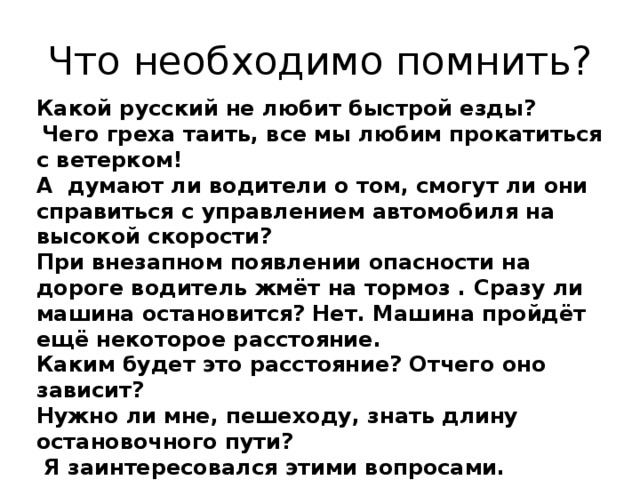 Что необходимо помнить? Какой русский не любит быстрой езды?  Чего греха таить, все мы любим прокатиться с ветерком! А думают ли водители о том, смогут ли они справиться с управлением автомобиля на высокой скорости? При внезапном появлении опасности на дороге водитель жмёт на тормоз . Сразу ли машина остановится? Нет. Машина пройдёт ещё некоторое расстояние. Каким будет это расстояние? Отчего оно зависит? Нужно ли мне, пешеходу, знать длину остановочного пути?  Я заинтересовался этими вопросами. 