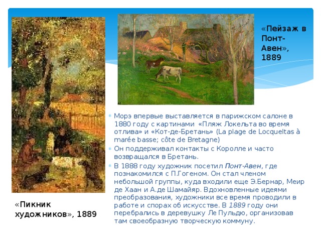 «Пейзаж в Понт-Авен», 1889 Морэ впервые выставляется в парижском салоне в 1880 году с картинами «Пляж Локельта во время отлива» и «Кот-де-Бретань» (La plage de Locqueltas à marée basse; côte de Bretagne) Он поддерживал контакты с Королле и часто возвращался в Бретань. В 1888 году художник посетил Понт-Авен , где познакомился с П.Гогеном. Он стал членом небольшой группы, куда входили еще Э.Бернар, Меир де Хаан и А.де Шамайяр. Вдохновленные идеями преобразования, художники все время проводили в работе и спорах об искусстве. В 1889 году они перебрались в деревушку Ле Пульдю, организовав там своеобразную творческую коммуну. «Пикник художников», 1889 