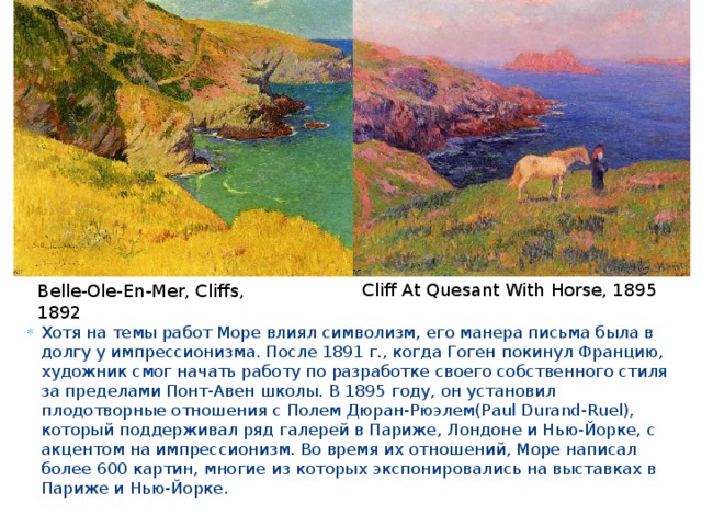 Cliff At Quesant With Horse, 1895 Belle-Оle-En-Mer, Cliffs, 1892 Хотя на темы работ Море влиял символизм, его манера письма была в долгу у импрессионизма. После 1891 г., когда Гоген покинул Францию, художник смог начать работу по разработке своего собственного стиля за пределами Понт-Авен школы. В 1895 году, он установил плодотворные отношения с Полем Дюран-Рюэлем(Paul Durand-Ruel), который поддерживал ряд галерей в Париже, Лондоне и Нью-Йорке, с акцентом на импрессионизм. Во время их отношений, Море написал более 600 картин, многие из которых экспонировались на выставках в Париже и Нью-Йорке. 