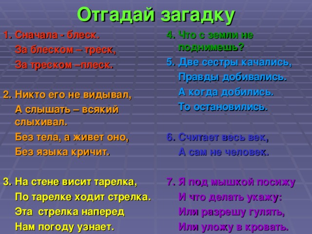 Отгадай загадку 1. Сначала - блеск.  За блеском – треск,  За треском –плеск.  2. Никто его не видывал,  А слышать – всякий слыхивал.  Без тела, а живет оно,  Без языка кричит.  3. На стене висит тарелка,  По тарелке ходит стрелка.  Эта стрелка наперед   Нам погоду узнает.  4. Что с земли не поднимешь? 5. Две сестры качались,  Правды добивались.  А когда добились.  То остановились.  6. Считает весь век,  А сам не человек.  7. Я под мышкой посижу  И что делать укажу:  Или разрешу гулять,  Или уложу в кровать.