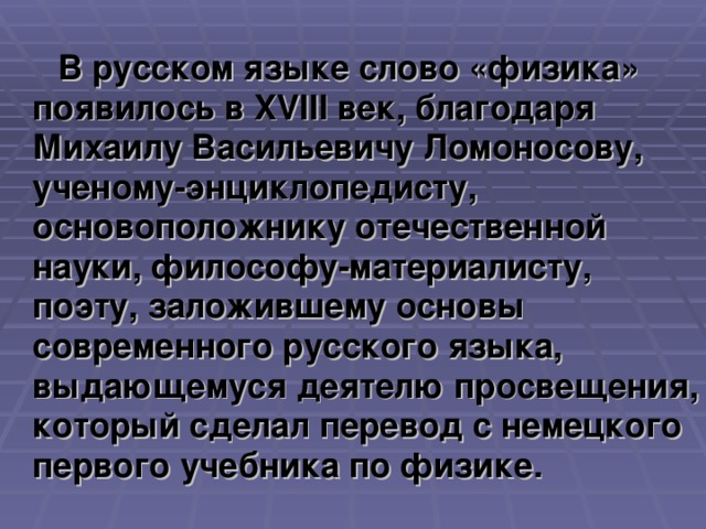 В русском языке слово «физика» появилось в XVIII век, благодаря Михаилу Васильевичу Ломоносову, ученому-энциклопедисту, основоположнику отечественной науки, философу-материалисту, поэту, заложившему основы современного русского языка, выдающемуся деятелю просвещения, который сделал перевод с немецкого первого учебника по физике.