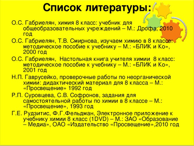 Список литературы:   О.С. Габриелян, химия 8 класс: учебник для общеобразовательных учреждений – М.: Дрофа, 2010 год О.С. Габриелян, Т.В. Смирнова, изучаем химию в 8 классе: методическое пособие к учебнику – М.: «БЛИК и Ко», 2000 год О.С. Габриелян, Настольная книга учителя химии 8 класс: методическое пособие к учебнику – М.: «БЛИК и Ко», 2001 год Н.П. Гаврусейко, проверочные работы по неорганической химии: дидактический материал для 8 класса – М.: «Просвещение» 1992 год Р.П. Суровцева, С.В. Софронов, задания для самостоятельной работы по химии в 8 классе – М.: «Просвещение», 1993 год Г.Е. Рудзитис, Ф.Г.Фельдман, Электронное приложение к учебнику химии 8 класс (1 DVD ) – М.: ЗАО «Образование – Медиа», ОАО «Издательство «Просвещение»,2010 год 