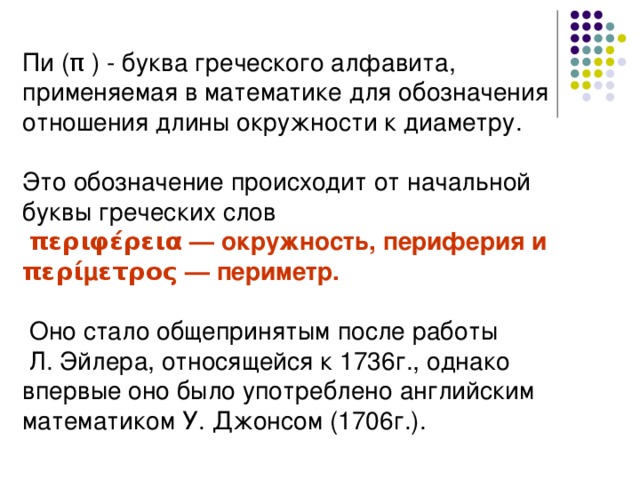 Пи ( π ) - буква греческого алфавита, применяемая в математике для обозначения отношения длины окружности к диаметру. Это обозначение происходит от начальной буквы греческих слов  περιφέρεια — окружность, периферия и περίμετρος — периметр.   Оно стало общепринятым после работы  Л. Эйлера, относящейся к 1736г., однако впервые оно было употреблено английским математиком У. Джонсом (1706г.). 