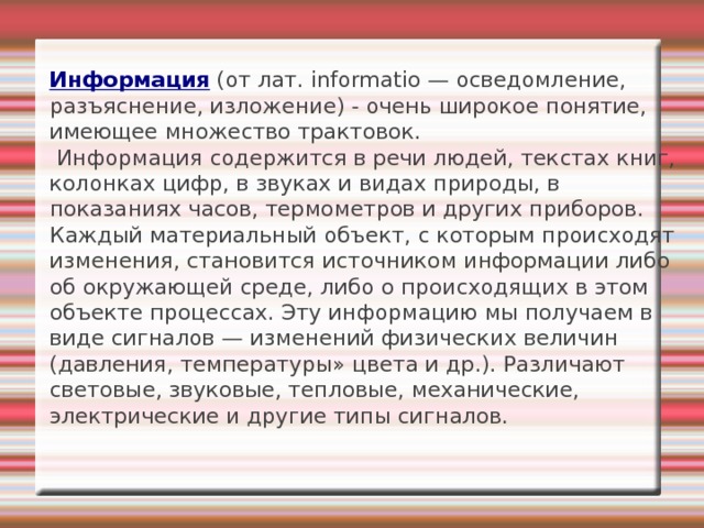  Информация (от лат. informatio — осведомление, разъяснение, изложение) - очень широкое понятие, имеющее множество трактовок.  Информация содержится в речи людей, текстах книг, колонках цифр, в звуках и видах природы, в показаниях часов, термометров и других приборов. Каждый материальный объект, с которым происходят изменения, становится источником информации либо об окружающей среде, либо о происходящих в этом объекте процессах. Эту информацию мы получаем в виде сигналов — изменений физических величин (давления, температуры» цвета и др.). Различают световые, звуковые, тепловые, механические, электрические и другие типы сигналов.   