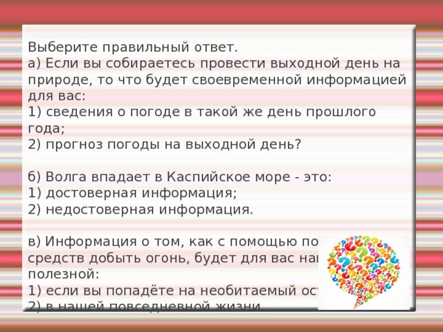 Выберите правильный ответ.  а) Если вы собираетесь провести выходной день на природе, то что будет своевременной информацией для вас:  1) сведения о погоде в такой же день прошлого года;  2) прогноз погоды на выходной день?   б) Волга впадает в Каспийское море - это:  1) достоверная информация ;  2) недостоверная информация .   в) Информация о том, как с помощью подручных средств добыть огонь, будет для вас наиболее полезной:  1) если вы попадёте на необитаемый остров;  2) в нашей повседневной жизни.   