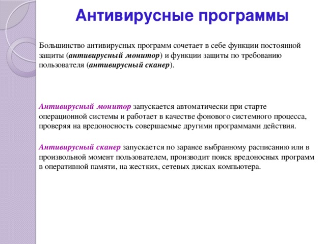 Антивирусные программы Большинство антивирусных программ сочетает в себе функции постоянной защиты ( антивирусный монитор ) и функции защиты по требованию пользователя ( антивирусный сканер ). Антивирусный монитор запускается автоматически при старте операционной системы и работает в качестве фонового системного процесса, проверяя на вредоносность совершаемые другими программами действия. Антивирусный сканер запускается по заранее выбранному расписанию или в произвольной момент пользователем, производит поиск вредоносных программ в оперативной памяти, на жестких, сетевых дисках компьютера. 