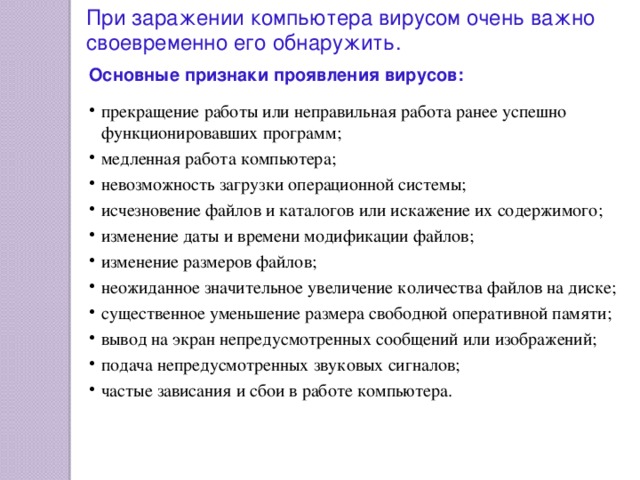 При заражении компьютера вирусом очень важно своевременно его обнаружить. Основные признаки проявления вирусов:  прекращение работы или неправильная работа ранее успешно функционировавших программ; медленная работа компьютера; невозможность загрузки операционной системы; исчезновение файлов и каталогов или искажение их содержимого; изменение даты и времени модификации файлов; изменение размеров файлов; неожиданное значительное увеличение количества файлов на диске; существенное уменьшение размера свободной оперативной памяти; вывод на экран непредусмотренных сообщений или изображений; подача непредусмотренных звуковых сигналов; частые зависания и сбои в работе компьютера. 