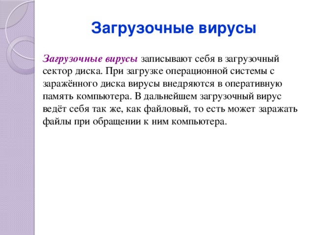 Загрузочные вирусы Загрузочные вирусы записывают себя в загрузочный сектор диска. При загрузке операционной системы с заражённого диска вирусы внедряются в оперативную память компьютера. В дальнейшем загрузочный вирус ведёт себя так же, как файловый, то есть может заражать файлы при обращении к ним компьютера. 