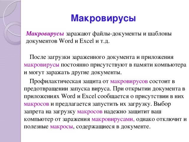 Макровирусы Макровирусы  заражают файлы-документы и шаблоны документов Word и Excel и т.д. После загрузки зараженного документа и приложения макровирусы постоянно присутствуют в памяти компьютера и могут заражать другие документы. Профилактическая защита от макровирусов  состоит в предотвращении запуска вируса. При открытии документа в приложениях Word и Excel сообщается о присутствии в них макросов  и предлагается запустить их загрузку. Выбор запрета на загрузку макросов  надежно защитит ваш компьютер от заражения макровирусами, однако отключит и полезные макросы , содержащиеся в документе. 