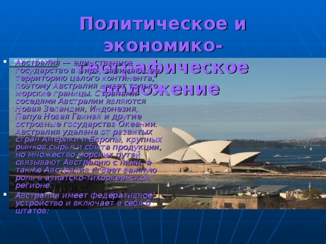 Политическое и экономико-географическое положение  Австралия — единственное государство в мире, занимающее территорию целого континента, поэтому Австралия имеет только морские границы. Странами-соседями Австралии являются Новая Зеландия, Индонезия, Папуа Новая Гвинея и другие островные государства Океании. Австралия удалена от развитых стран Америки и Европы, крупных рынков сырья и сбыта продукции, но множество морских путей связывают Австралию с ними, а также Австралия играет важную роль в азиатско-тихоокеанском регионе. Австралия имеет федеративное устройство и включает в себя 6 штатов: 