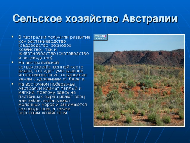 Сельское хозяйство Австралии В Австралии получили развитие как растениеводство (садоводство, зерновое хозяйство), так и животноводство (скотоводство и овцеводство). На австралийской сельскохозяйственной карте видно, что идет уменьшение интенсивности использование земли с удалением от берега. На восточном побережье Австралии климат теплый и мягкий, поэтому здесь на пастбищах выращивают овец для забоя, выпасывают молочных коров и занимаются садоводством, а также зерновым хозяйством. 